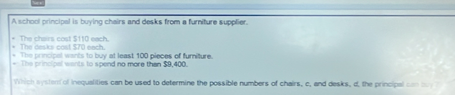 A school principal is buying chairs and desks from a furniture supplier.
The chairs cost $110 each.
The desks cost $70 each.
The principal wants to buy at least 100 pieces of furniture.
The principal wants to spend no more than $9,400.
Which system of inequalities can be used to determine the possible numbers of chairs, c, and desks, d, the principal can buy ?