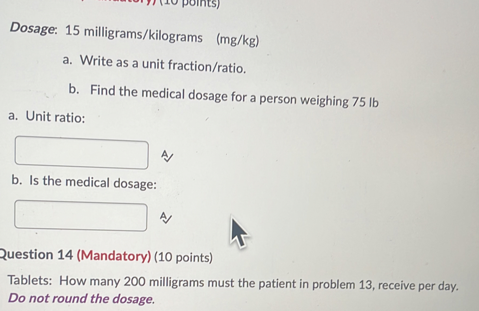 Dosage: 15 milligrams/kilograms (mg/kg) 
a. Write as a unit fraction/ratio. 
b. Find the medical dosage for a person weighing 75 Ib
a. Unit ratio: 
A 
b. Is the medical dosage: 
A 
Question 14 (Mandatory) (10 points) 
Tablets: How many 200 milligrams must the patient in problem 13, receive per day. 
Do not round the dosage.