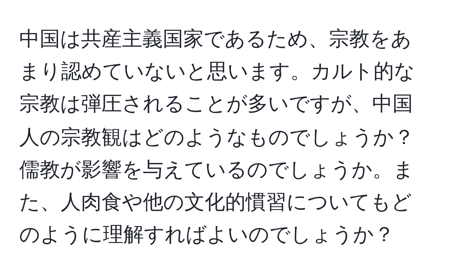 中国は共産主義国家であるため、宗教をあまり認めていないと思います。カルト的な宗教は弾圧されることが多いですが、中国人の宗教観はどのようなものでしょうか？儒教が影響を与えているのでしょうか。また、人肉食や他の文化的慣習についてもどのように理解すればよいのでしょうか？