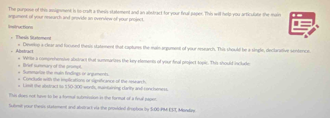 The purpose of this assignment is to craft a thesis statement and an abstract for your fnal paper. This will help you articulate the main 
argument of your research and provide an overview of your project. 
Instructions 
• Thesis Statement 
* Develop a clear and focused thesis statement that captures the main argument of your research. This should be a single, declarative sentence. 
Abstract 
Write a comprehensive abstract that summarizes the key elements of your final project topic. This should include: 
Brief summary of the prompt. 
Summarize the main findings or arguments. 
Conclude with the implications or significance of the research. 
Limit the abstract to 150-300 words, maintaining clarity and conciseness. 
This does not have to be a formal submission in the format of a final paper. 
Submit your thesis statement and abstract via the provided dropbox by 5:00 PM EST, Monday.