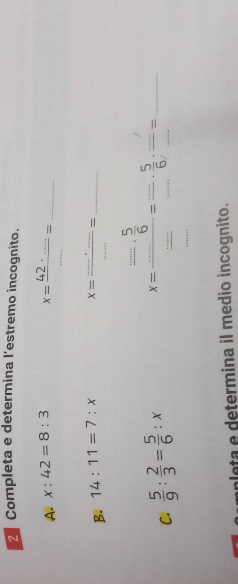 Completa e determina l’estremo incognito. 
A. x:42=8:3
_ x= (42· ......)/..... =
B. 14:11=7:x X=frac ......== _ 
C.  5/9 : 2/3 = 5/6 :x
_ x=frac beginarrayr _  -6endarray _ ==beginarrayr 5 -endarray .beginarrayr 5._ endarray .endarray
leta e determina il medio incognito.