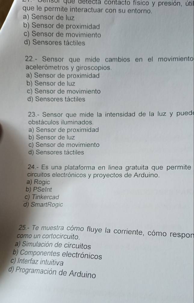 Gensor que detecta contacto físico y presión, útil
que le permite interactuar con su entorno.
a) Sensor de luz
b) Sensor de proximidad
c) Sensor de movimiento
d) Sensores táctiles
22.- Sensor que mide cambios en el movimiento
acelerómetros y giroscopios.
a) Sensor de proximidad
b) Sensor de luz
c) Sensor de movimiento
d) Sensores táctiles
23.- Sensor que mide la intensidad de la luz y puede
obstáculos iluminados.
a) Sensor de proximidad
b) Sensor de luz
c) Sensor de movimiento
d) Sensores táctiles
24.- Es una plataforma en linea gratuita que permite
circuitos electrónicos y proyectos de Arduino.
a) Rogic
b) PSeInt
c) Tinkercad
d) SmartRogic
25.- Te muestra cómo fluye la corriente, cómo respon
como un cortocircuito.
a) Simulación de circuitos
b) Componentes electrónicos
c) Interfaz intuitiva
d) Programación de Arduino