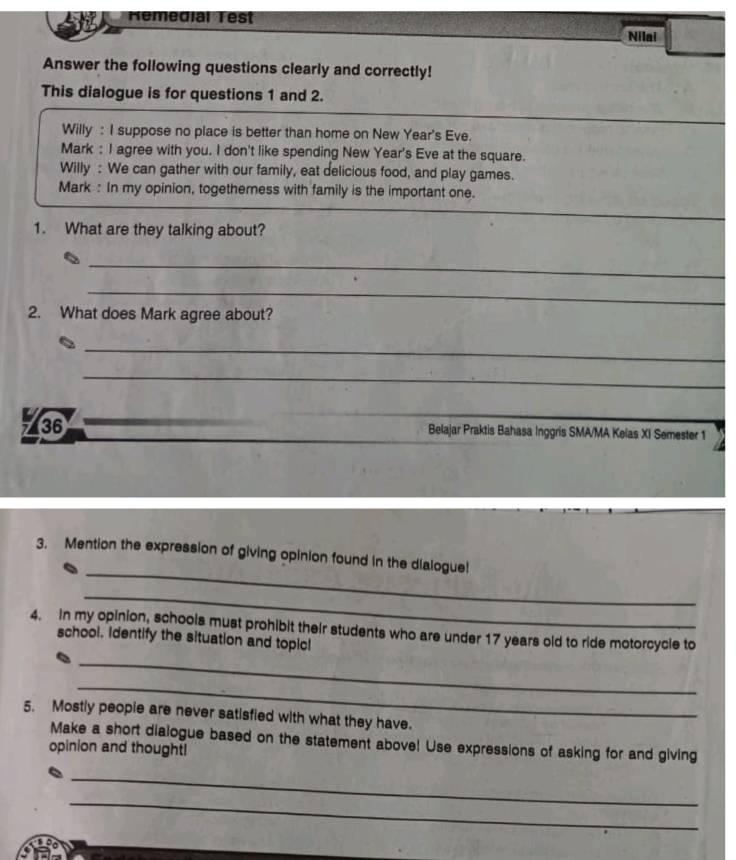 Hemedial Test 
Nilai 
Answer the following questions clearly and correctly! 
This dialogue is for questions 1 and 2. 
Willy : I suppose no place is better than home on New Year's Eve. 
Mark : I agree with you. I don't like spending New Year's Eve at the square. 
Willy : We can gather with our family, eat delicious food, and play games. 
Mark : In my opinion, togetherness with family is the important one. 
1. What are they talking about? 
_ 
_ 
2. What does Mark agree about? 
_ 
_ 
% 36 Belajar Praktis Bahasa Inggris SMA/MA Keias XI Semester 1 
_ 
3. Mention the expression of giving opinion found in the dialogue! 
_ 
4. In my opinion, schools must prohibit their students who are under 17 years old to ride motorcycle to 
school. identify the situation and topic! 
_ 
_ 
5. Mostly people are never satisfied with what they have. 
Make a short dialogue based on the statement above! Use expressions of asking for and giving 
opinion and thought! 
_ 
_