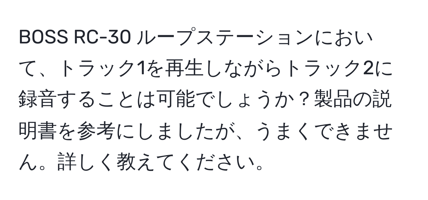 BOSS RC-30 ループステーションにおいて、トラック1を再生しながらトラック2に録音することは可能でしょうか？製品の説明書を参考にしましたが、うまくできません。詳しく教えてください。