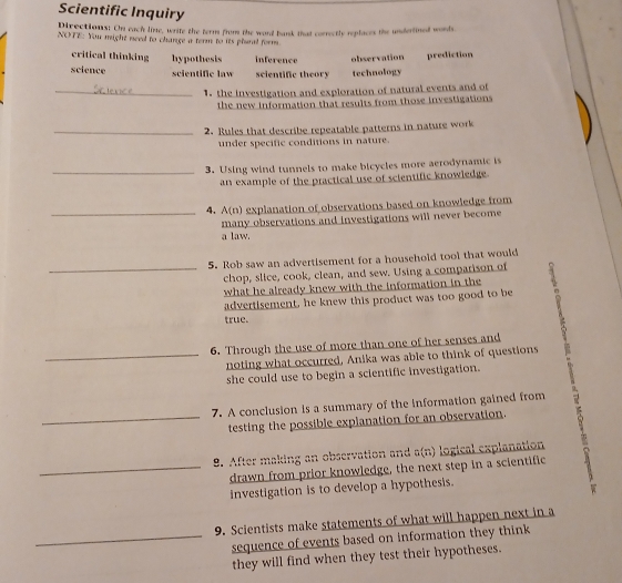 Scientific Inquiry
Directions: On each line, write the term from the word bank that correctly replaces the undertined words.
NOTE: You might need to change a term to its plural form
critical thinking hypothesis inference observation prediction
science scientific law scientific theory technology
_1. the investigation and exploration of natural events and of
the new information that results from those investigations 
_2. Rules that describe repeatable patterns in nature work
under specific conditions in nature.
_3. Using wind tunnels to make bicycles more aerodynamic is
an example of the practical use of scientific knowledge.
_
4. A(n) explanation of observations based on knowledge from
many observations and investigations will never become
a law.
5. Rob saw an advertisement for a household tool that would
_chop, slice, cook, clean, and sew. Using a comparison of
what he already knew with the information in the
advertisement, he knew this product was too good to be
true.
6. Through the use of more than one of her senses and
_noting what occurred, Anika was able to think of questions
she could use to begin a scientific investigation.
7. A conclusion is a summary of the information gained from
_testing the possible explanation for an observation.
9. After making an observation and a(n) logical explanation
_drawn from prior knowledge, the next step in a scientific
investigation is to develop a hypothesis.
9. Scientists make statements of what will happen next in a
_sequence of events based on information they think
they will find when they test their hypotheses.