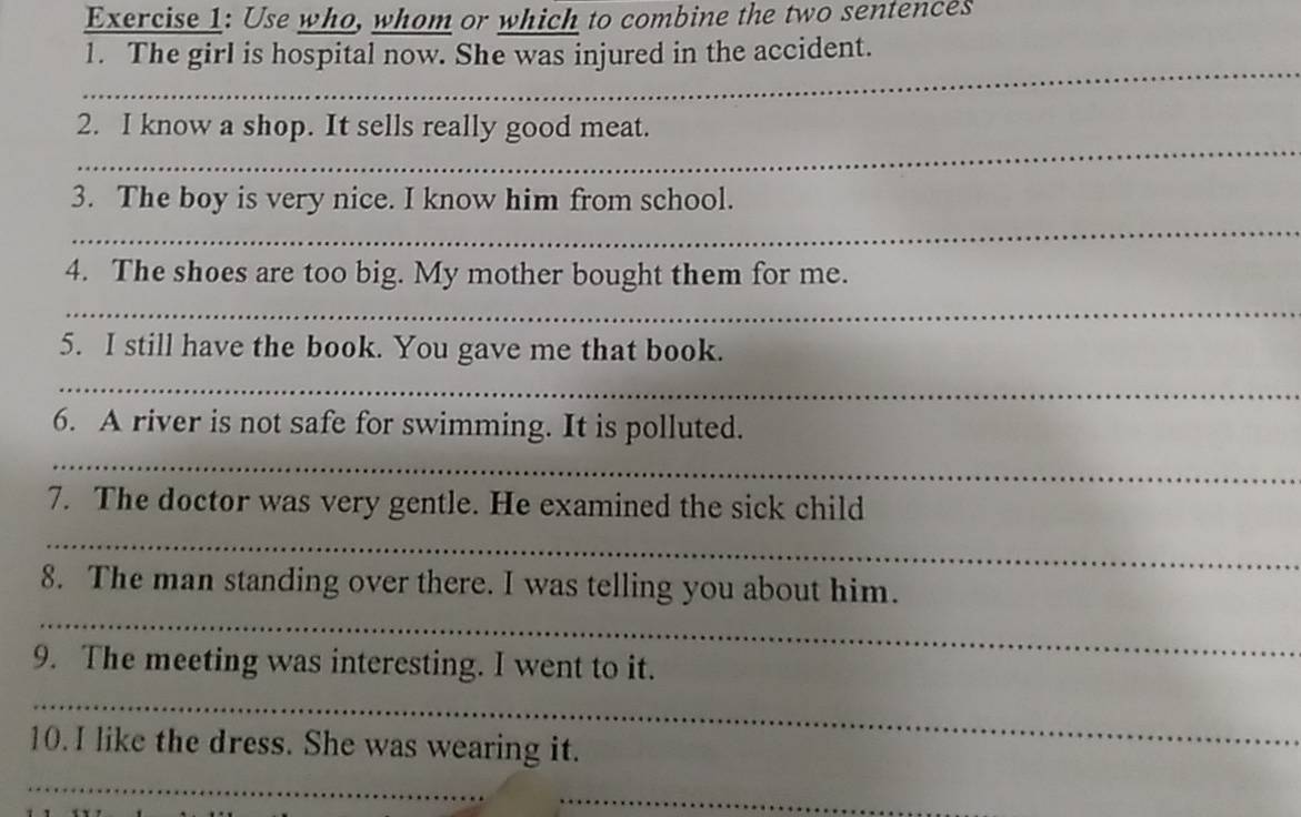 Use who, whom or which to combine the two sentences 
_ 
1. The girl is hospital now. She was injured in the accident. 
_ 
2. I know a shop. It sells really good meat. 
_ 
3. The boy is very nice. I know him from school. 
4. The shoes are too big. My mother bought them for me. 
_ 
5. I still have the book. You gave me that book. 
_ 
6. A river is not safe for swimming. It is polluted. 
_ 
7. The doctor was very gentle. He examined the sick child 
_ 
_ 
8. The man standing over there. I was telling you about him. 
9. The meeting was interesting. I went to it. 
_ 
10. I like the dress. She was wearing it. 
_ 
_