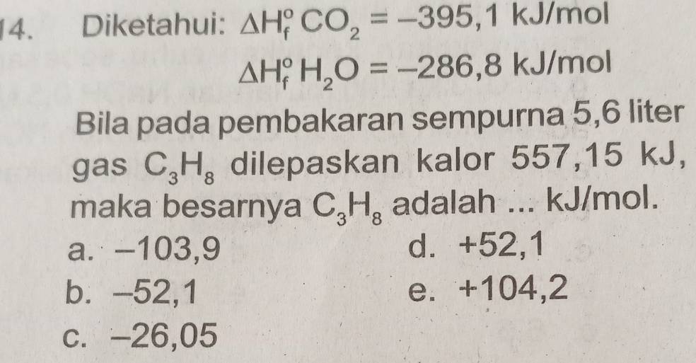 Diketahui: △ H_f^((circ)CO_2)=-395, 1kJ/mol
△ H_f^((circ)H_2)O=-286, 8kJ/mol
Bila pada pembakaran sempurna 5,6 liter
gas C_3H_8 dilepaskan kalor 557,15 kJ,
maka besarnya C_3H_8 adalah ... kJ/mol.
a. -103,9 d. +52,1
b. -52,1 e. +104,2
c. -26,05