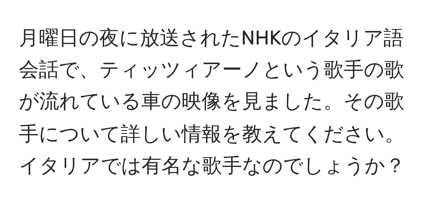 月曜日の夜に放送されたNHKのイタリア語会話で、ティッツィアーノという歌手の歌が流れている車の映像を見ました。その歌手について詳しい情報を教えてください。イタリアでは有名な歌手なのでしょうか？