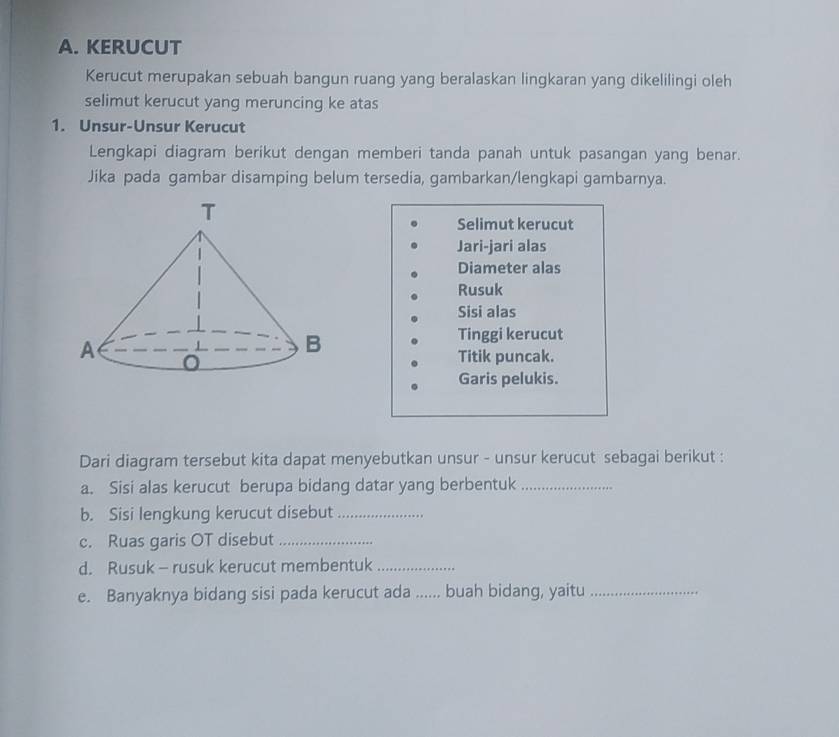 KERUCUT 
Kerucut merupakan sebuah bangun ruang yang beralaskan lingkaran yang dikelilingi oleh 
selimut kerucut yang meruncing ke atas 
1. Unsur-Unsur Kerucut 
Lengkapi diagram berikut dengan memberi tanda panah untuk pasangan yang benar. 
Jika pada gambar disamping belum tersedia, gambarkan/lengkapi gambarnya. 
Selimut kerucut 
Jari-jari alas 
Diameter alas 
Rusuk 
Sisi alas 
Tinggi kerucut 
Titik puncak. 
Garis pelukis. 
Dari diagram tersebut kita dapat menyebutkan unsur - unsur kerucut sebagai berikut : 
a. Sisi alas kerucut berupa bidang datar yang berbentuk_ 
b. Sisi lengkung kerucut disebut_ 
c. Ruas garis OT disebut_ 
d. Rusuk - rusuk kerucut membentuk_ 
e. Banyaknya bidang sisi pada kerucut ada ...... buah bidang, yaitu