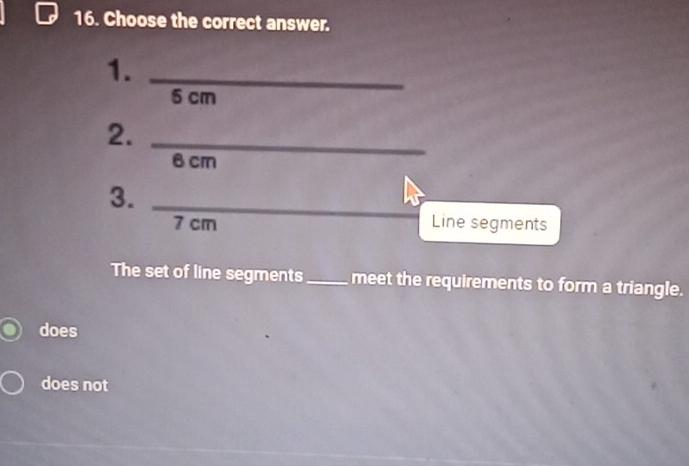 Choose the correct answer.
1._
6 cm
2._
6 cm
3._
7 cm Line segments
The set of line segments_ meet the requirements to form a triangle.
does
does not