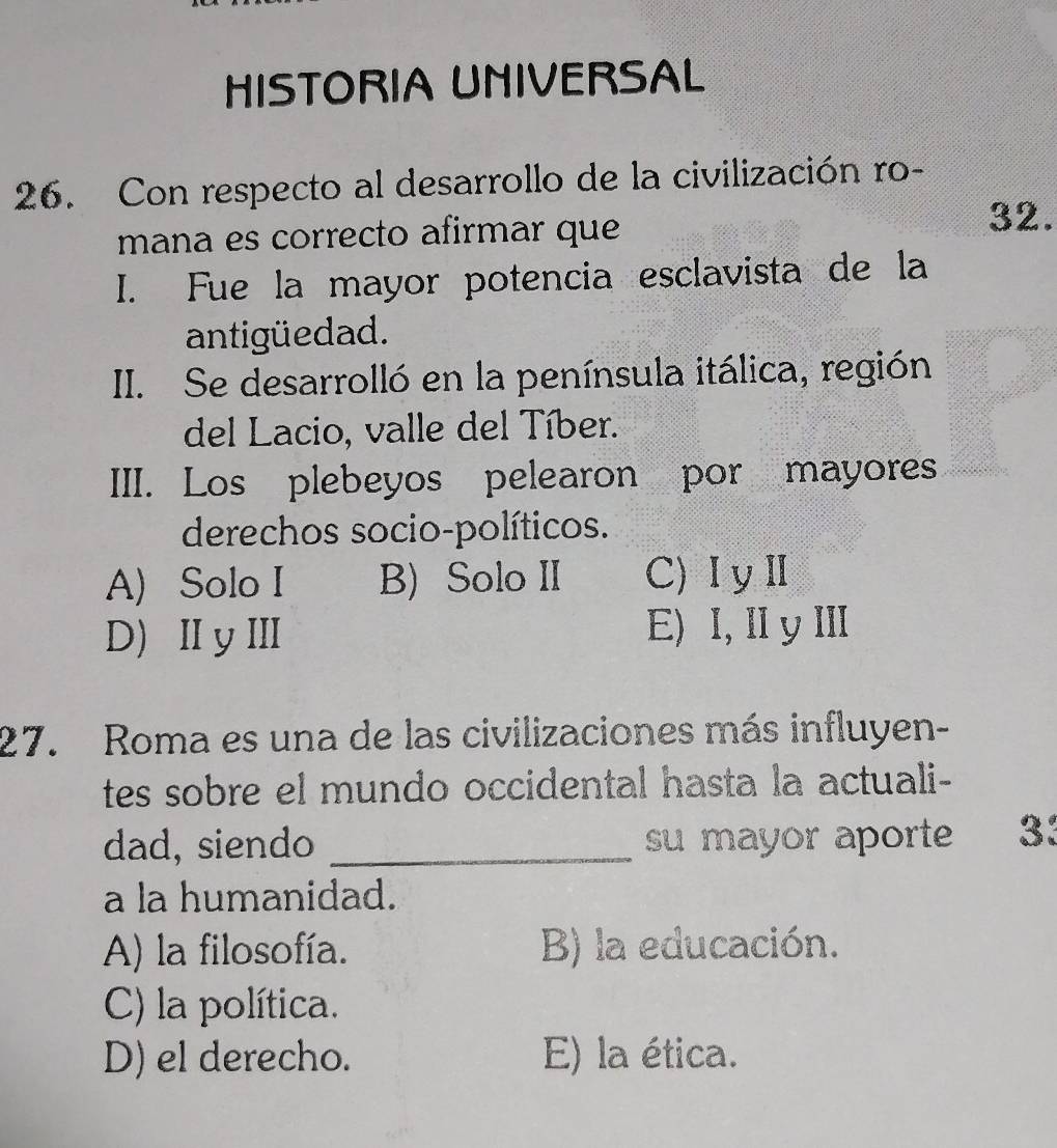 HISTORIA UNIVERSAL
26. Con respecto al desarrollo de la civilización ro-
mana es correcto afirmar que
32.
I. Fue la mayor potencia esclavista de la
antigüedad.
II. Se desarrolló en la península itálica, región
del Lacio, valle del Tíber.
III. Los plebeyos pelearon por mayores
derechos socio-políticos.
A) Solo I B) Solo II C)ⅠyⅡ
D)ⅡyⅢ E) I, I yI
27. Roma es una de las civilizaciones más influyen-
tes sobre el mundo occidental hasta la actuali-
dad, siendo _su mayor aporte 33
a la humanidad.
A) la filosofía. B) la educación.
C) la política.
D) el derecho. E) la ética.