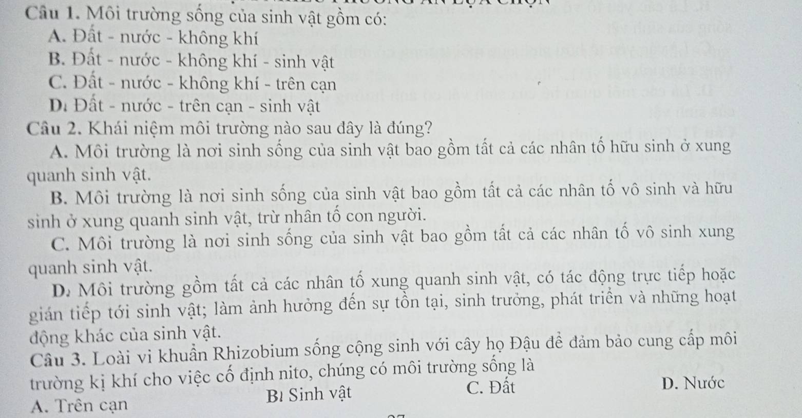 Môi trường sống của sinh vật gồm có:
A. Đất - nước - không khí
B. Đất - nước - không khí - sinh vật
C. Đất - nước - không khí - trên cạn
Đ. Đất - nước - trên cạn - sinh vật
Câu 2. Khái niệm môi trường nào sau đây là đúng?
A. Môi trường là nơi sinh sống của sinh vật bao gồm tất cả các nhân tố hữu sinh ở xung
quanh sinh vật.
B. Môi trường là nơi sinh sống của sinh vật bao gồm tất cả các nhân tố vô sinh và hữu
sinh ở xung quanh sinh vật, trừ nhân tố con người.
C. Môi trường là nơi sinh sống của sinh vật bao gồm tất cả các nhân tố vô sinh xung
quanh sinh vật.
D. Môi trường gồm tất cả các nhân tố xung quanh sinh vật, có tác động trực tiếp hoặc
gián tiếp tới sinh vật; làm ảnh hưởng đến sự tồn tại, sinh trưởng, phát triển và những hoạt
động khác của sinh vật.
Câu 3. Loài vi khuẩn Rhizobium sống cộng sinh với cây họ Đậu để đảm bảo cung cấp môi
trường kị khí cho việc cố định nito, chúng có môi trường sống là
B Sinh vật C. Đất
D. Nước
A. Trên cạn