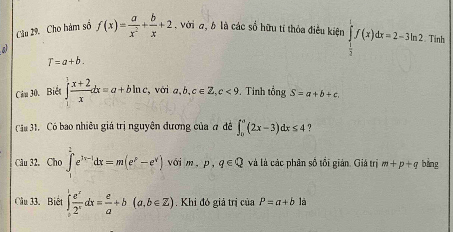 Cho hàm số f(x)= a/x^2 + b/x +2 , với a, b là các số hữu tỉ thỏa điều kiện ∈tlimits _ 1/2 ^1f(x)dx=2-3ln 2. Tính 
o)
T=a+b. 
Câu 30. Biết ∈tlimits _1^(3frac x+2)xdx=a+bln c , với a,b, c∈ Z, c<9</tex> Tính tổng S=a+b+c. 
Câ 31. Có bao nhiêu giá trị nguyên dương của đ đề ∈t _0^(a(2x-3)dx≤ 4 ? 
Câu 32. Cho ∈tlimits _1^2e^3x-1)dx=m(e^p-e^q) với m, p, q∈ Q và là các phân số tối giản. Giá trị m+p+q bǎng 
Câu 33. Biết ∈tlimits _0^(1frac e^x)2^xdx= e/a +b(a,b∈ Z). Khi đó giá trị của P=a+b là