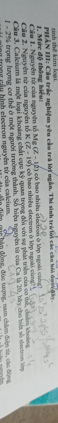 tinh thê kim loại. 
PHÀN III: Câu trắc nghiệm yêu cầu trã lời ngắn. Thí sinh trả lời các câu hỏi dưới đây. 
1. Mức độ thông hiểu: 
Câu 1. Nguyên tử của nguyên tố Mg (Z - 12) có bao nhiêu electron ở lớp ngoài củng? 
Câu 2. Nguyên tử của nguyên tố K(Z-19) 0 có bao nhiêu electron ở lớp ngoài cùng? 
Câu 3. Calcium là một loại khoáng chất cực kỳ quan trọng đối với sự phát triển của cơ thể, chiếm khoảng
1 - 2% trọng lượng cơ thể ở một người trường thành. Số hiệu nguyên tử của Ca là 20, hãy cho biết số electron lớp 
quc bản đồng, đúc tượng, nam châm điện từ, các động 
cùng trong cầu hình electron nguyên từ của calcium. 
Á hiệu nguyên