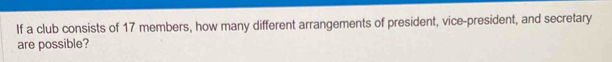If a club consists of 17 members, how many different arrangements of president, vice-president, and secretary 
are possible?