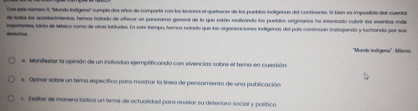 Con este número II, "Mundo Indígena" cumple dos años de compartir con los lectores el quehacer de los pueblos indígenas del continente. Si bien es imposible dar cuenta
de todos los acontecimientos, hemos tratado de ofrecer un panorama general de lo que están realizando los pueblos originarios he intentado cubrir los eventos más
importantes, tanto de México como de otras latitudes. En este tiempo, hemos notado que las organizaciones indígenas del país continúan trabajando y luchando por sus
derechos.
''Mundo indígena''. Milenio.. Manifestar la opinión de un individuo ejemplificando con vivencias sobre el tema en cuestión
s. Opinar sobre un tema específico para mostrar la línea de pensamiento de una publicación
c. Exaltar de manera lúdica un tema de actualidad para revelar su deterioro social y político