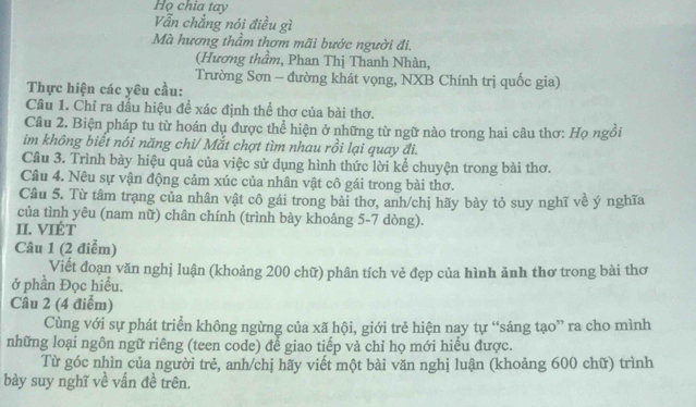 Họ chia tay 
Vẫn chẳng nói điều gì 
Mà hương thầm thơm mãi bước người đi. 
(Hương thầm, Phan Thị Thanh Nhàn, 
Trường Sơn - đường khát vọng, NXB Chính trị quốc gia) 
Thực hiện các yêu cầu: 
Câu 1. Chỉ ra dấu hiệu để xác định thể thơ của bài thơ. 
Câu 2. Biện pháp tu từ hoán dụ được thể hiện ở những từ ngữ nào trong hai câu thơ: Họ ngồi 
im không biết nói năng chi/ Mắt chợt tìm nhau rồi lại quay đi. 
Câu 3. Trình bày hiệu quả của việc sử dụng hình thức lời kể chuyện trong bài thơ. 
Câu 4. Nêu sự vận động cảm xúc của nhân vật cô gái trong bài thơ. 
Câu 5. Từ tâm trạng của nhân vật cô gái trong bài thơ, anh/chị hãy bày tỏ suy nghĩ về ý nghĩa 
của tình yêu (nam nữ) chân chính (trình bày khoảng 5-7 dòng). 
II. VIÉT 
Câu 1 (2 điểm) 
Viết đoạn văn nghị luận (khoảng 200 chữ) phân tích vẻ đẹp của hình ảnh thơ trong bài thơ 
ở phần Đọc hiều. 
Câu 2 (4 điểm) 
Cùng với sự phát triển không ngừng của xã hội, giới trẻ hiện nay tự “sáng tạo” ra cho mình 
những loại ngôn ngữ riêng (teen code) để giao tiếp và chỉ họ mới hiểu được. 
Từ góc nhìn của người trẻ, anh/chị hãy viết một bài văn nghị luận (khoảng 600 chữ) trình 
bày suy nghĩ về vấn đề trên.