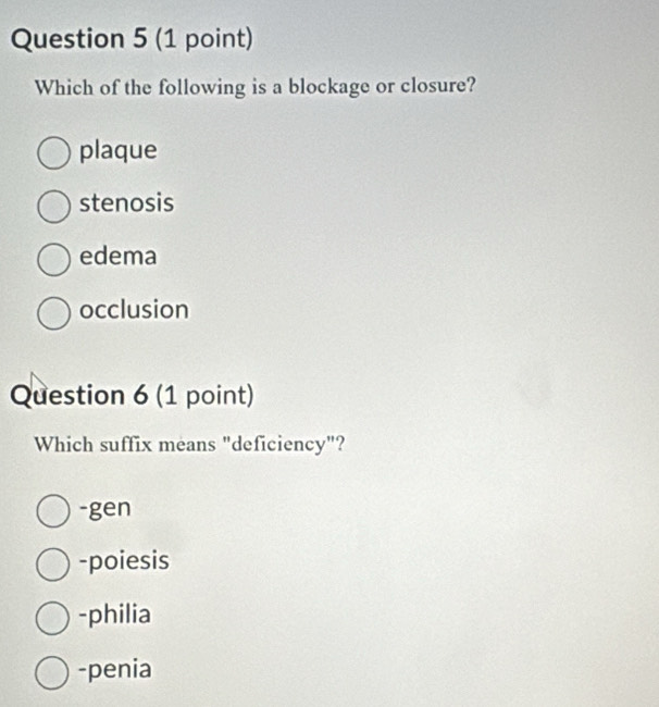 Which of the following is a blockage or closure?
plaque
stenosis
edema
occlusion
Question 6 (1 point)
Which suffix means "deficiency"?
-gen
-poiesis
-philia
-penia