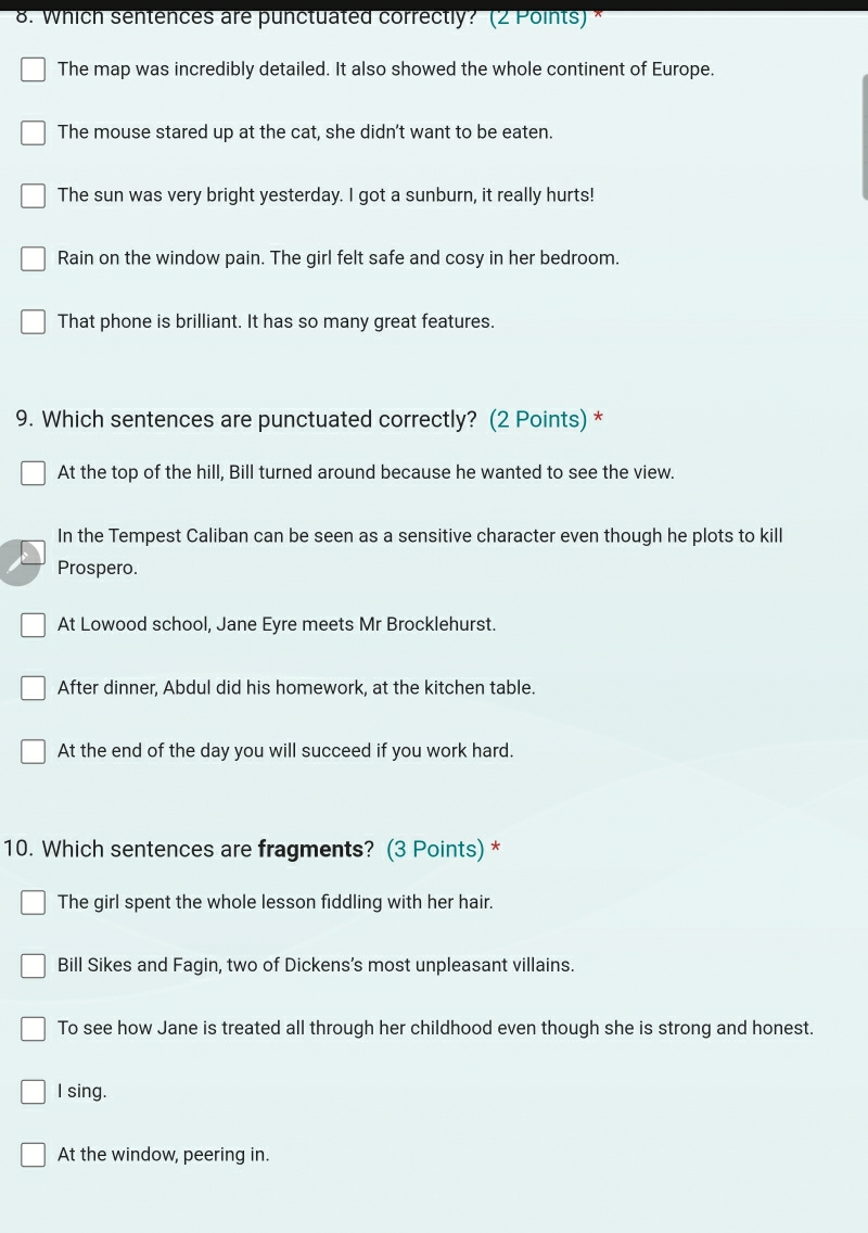 Which sentences are punctuated correctly? (2 Points) *
The map was incredibly detailed. It also showed the whole continent of Europe.
The mouse stared up at the cat, she didn't want to be eaten.
The sun was very bright yesterday. I got a sunburn, it really hurts!
Rain on the window pain. The girl felt safe and cosy in her bedroom.
That phone is brilliant. It has so many great features.
9. Which sentences are punctuated correctly? (2 Points) *
At the top of the hill, Bill turned around because he wanted to see the view.
In the Tempest Caliban can be seen as a sensitive character even though he plots to kill
Prospero.
At Lowood school, Jane Eyre meets Mr Brocklehurst.
After dinner, Abdul did his homework, at the kitchen table.
At the end of the day you will succeed if you work hard.
10. Which sentences are fragments? (3 Points) *
The girl spent the whole lesson fiddling with her hair.
Bill Sikes and Fagin, two of Dickens’s most unpleasant villains.
To see how Jane is treated all through her childhood even though she is strong and honest.
I sing.
At the window, peering in.