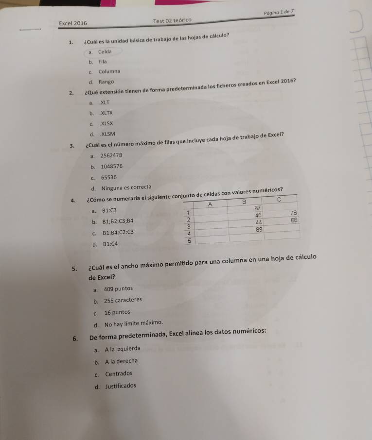 Página 1 de 7
Excel 2016 Test 02 teórico
1. ¿Cuál es la unidad básica de trabajo de las hojas de cálculo?
a. Celda
b. Fila
c. Columna
d. Rango
2. ¿Qué extensión tienen de forma predeterminada los ficheros creados en Excel 2016?
a. .XLT
b..XLTX
c. .XLSX
d .XLSM
3. ¿Cuál es el número máximo de filas que incluye cada hoja de trabajo de Excel?
a. 2562478
b. 1048576
c. 65536
d. Ninguna es correcta
4. ¿Cómo se numeraría el siguiente ores numéricos?
a. B1:C3
b. B1:B2:C3; B4
C. B1:B4 : C2:C3
d. B1:C4
5. ¿Cuál es el ancho máximo permitido para una columna en una hoja de cálculo
de Excel?
a. 409 puntos
b. 255 caracteres
c. 16 puntos
d. No hay límite máximo.
6. De forma predeterminada, Excel alinea los datos numéricos:
a. A la izquierda
b. A la derecha
c. Centrados
d. Justificados