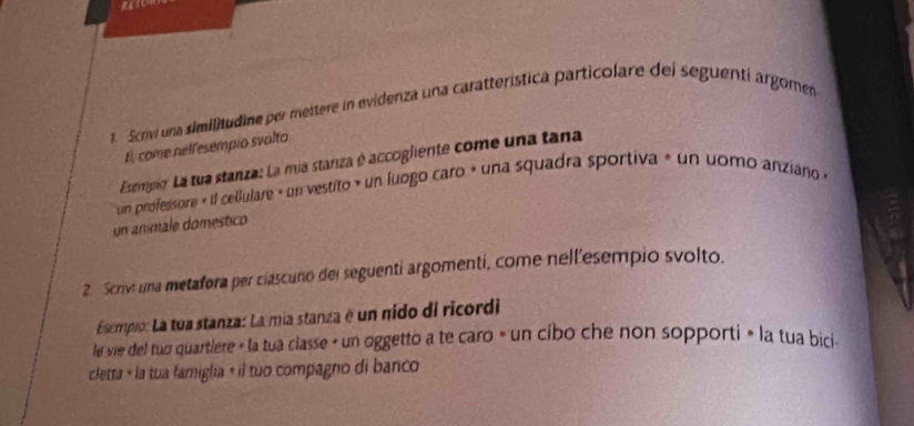 Scrv una similitudine per mettere in evidenza una caratterística particolare dei seguenti argomen 
El, come nelfesempio svalto 
Esempio. La tua stanza: La mia stanza é accogliente come una tana 
un professore « il cellulare » un vestito » un fuogo caro » una squadra sportiva » un uomo anziano « 
un anmale doméstico 
2. Scrivi una metafora per ciascuno del seguenti argomenti, come nell'esempio svolto. 
Esempio: La tua stanza: La mia stanza é un nido di ricordi 
le vie del tuō quartiere « la tua classe » un oggetto a te caro » un cibo che non sopporti » la tua bici 
cletta « la tua famiglia « il tuo compagno di banco