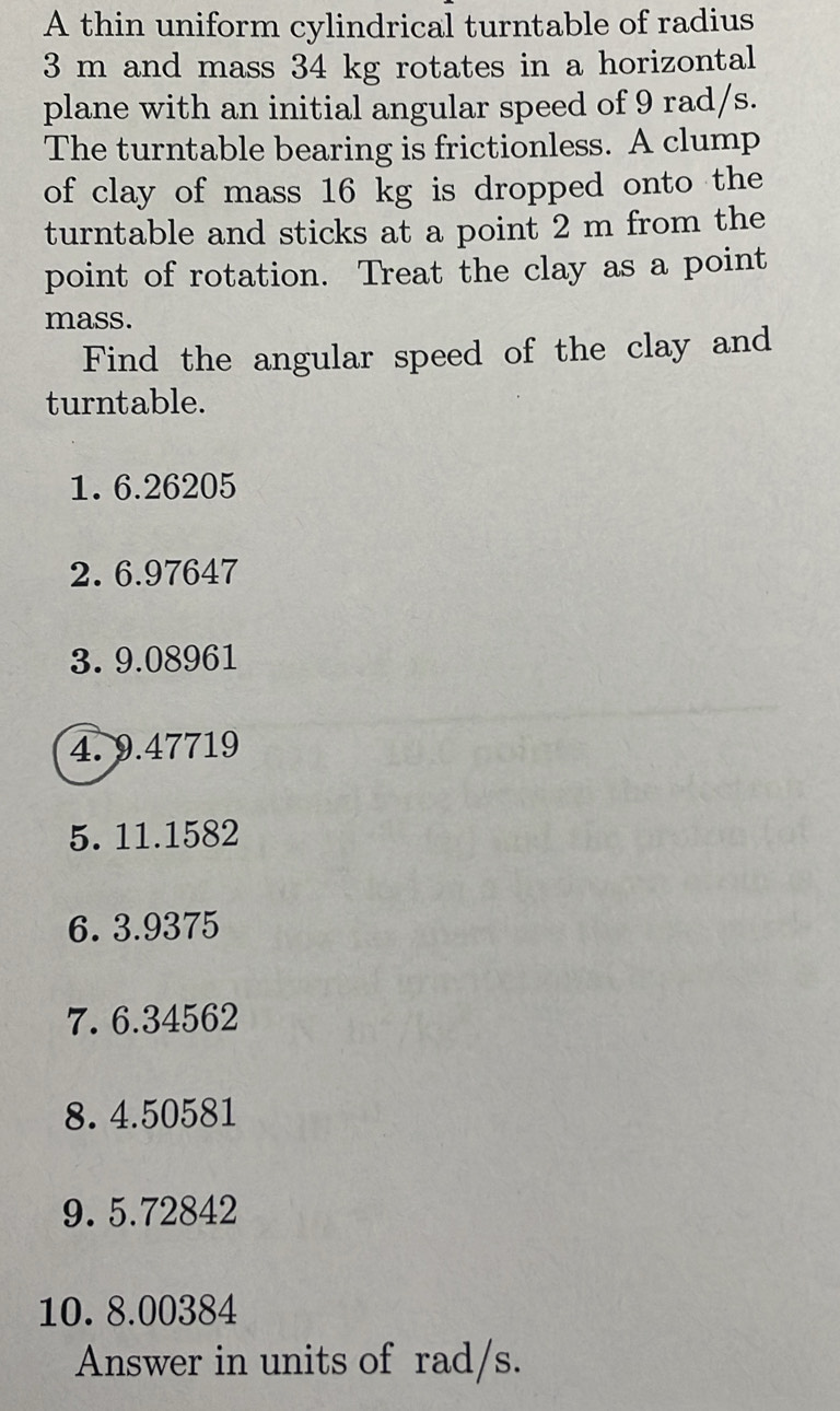 A thin uniform cylindrical turntable of radius
3 m and mass 34 kg rotates in a horizontal 
plane with an initial angular speed of 9 rad/s. 
The turntable bearing is frictionless. A clump 
of clay of mass 16 kg is dropped onto the 
turntable and sticks at a point 2 m from the 
point of rotation. Treat the clay as a point 
mass. 
Find the angular speed of the clay and 
turntable. 
1. 6.26205
2. 6.97647
3. 9.08961
4. 9.47719
5. 11.1582
6. 3.9375
7. 6.34562
8. 4.50581
9. 5.72842
10. 8.00384
Answer in units of rad/s.