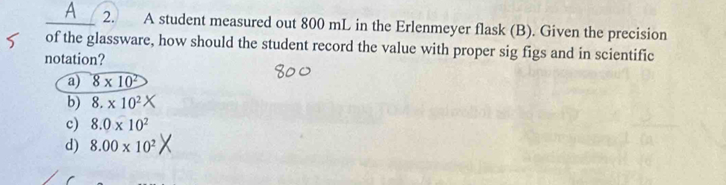 a 2. A student measured out 800 mL in the Erlenmeyer flask (B). Given the precision
of the glassware, how should the student record the value with proper sig figs and in scientific
notation?
a) 8* 10^2
b) 8.* 10^2
c) 8.0* 10^2
d) 8.00* 10^2