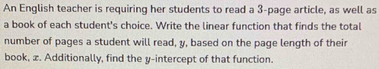 An English teacher is requiring her students to read a 3 -page article, as well as 
a book of each student's choice. Write the linear function that finds the total 
number of pages a student will read, y, based on the page length of their 
book, x. Additionally, find the y-intercept of that function.