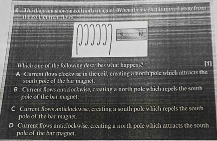 The diagram shows a coil and a magnet. When the magnet is moved away from
the coil, current flows."
N
JJJJJ
Which one of the following describes what happens? [1]
A Current flows clockwise in the coil, creating a north pole which attracts the
south pole of the bar magnet.
B Current flows anticlockwise, creating a north pole which repels the south
pole of the bar magnet.
C Current flows anticlockwise, creating a south pole which repels the south
pole of the bar magnet.
D Current flows anticlockwise, creating a north pole which attracts the south
pole of the bar magnet.