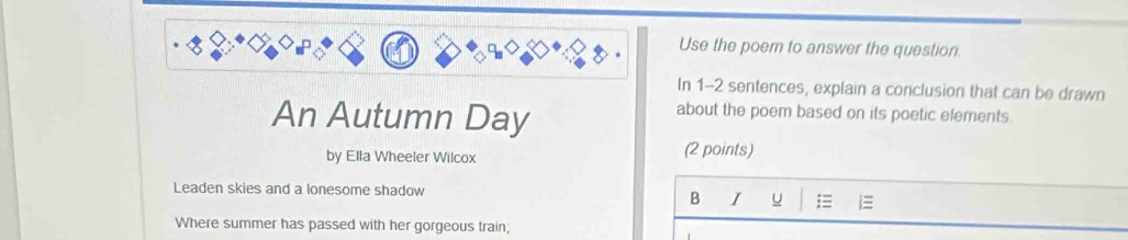 Use the poem to answer the question 
In 1-2 sentences, explain a conclusion that can be drawn 
An Autumn Day 
about the poem based on its poetic elements. 
by Ella Wheeler Wilcox (2 points) 
Leaden skies and a lonesome shadow 
B I u 
Where summer has passed with her gorgeous train;