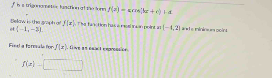 f is a trigonometric function of the form f(x)=acos (bx+c)+d. 
Below is the graph of f(x). The function has a maximum point at 
at (-1,-3). (-4,2) and a minimum point 
Find a formula for- f(x) , Give an exact expression.
f(x)=□