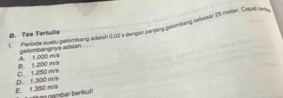 Periode suatu gelombang adalah 0,02 s dengan panjang gelombang sebesar 25 meter. Cepal ramb
B. Tes Tertulis
A. 1.000 m/s gelombangnya adalah . . . .
C. 1.250 m/s B. 1.200 m/s
E. 1.350 m/s D. 1.300 m/s
a gmbar berikut!