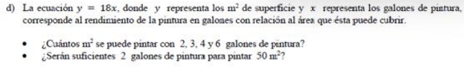 La ecuación y=18x , donde y representa los m^2 de superficie y x representa los galones de pintura, 
corresponde al rendimiento de la pintura en galones con relación al área que ésta puede cubrir. 
Cuántos m^2 se puede pintar con 2, 3, 4 y 6 galones de pintura? 
¿Serán suficientes 2 galones de pintura para pintar 50m^2