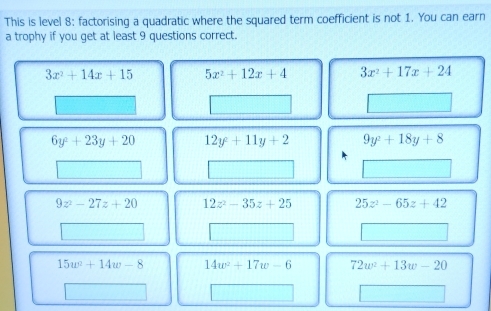 This is level 8: factorising a quadratic where the squared term coefficient is not 1. You can earn
a trophy if you get at least 9 questions correct.
3x^2+14x+15 5x^2+12x+4 3x^2+17x+24
6y^2+23y+20 12y^2+11y+2 9y^2+18y+8
9z^2-27z+20 12z^2-35z+25 25z^2-65z+42
15w^2+14w-8 14w^2+17w-6 72w^2+13w-20