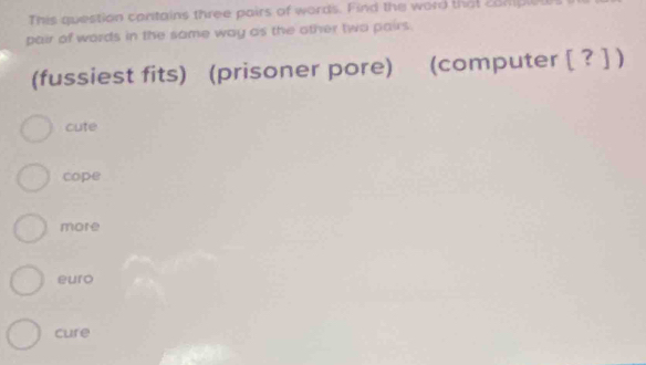 This question contains three pairs of words. Find the word that complel
pair of words in the same way as the other two pairs.
(fussiest fits) (prisoner pore) (computer [ ? ] )
cute
cope
more
euro
cure