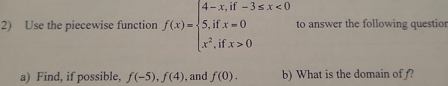 Use the piecewise function f(x)=beginarrayl 4-x,if-3≤ x<0 5,ifx=0 x^2,ifx>0endarray. to answer the following questior
a) Find, if possible, f(-5), f(4) , and f(0). b) What is the domain of f?