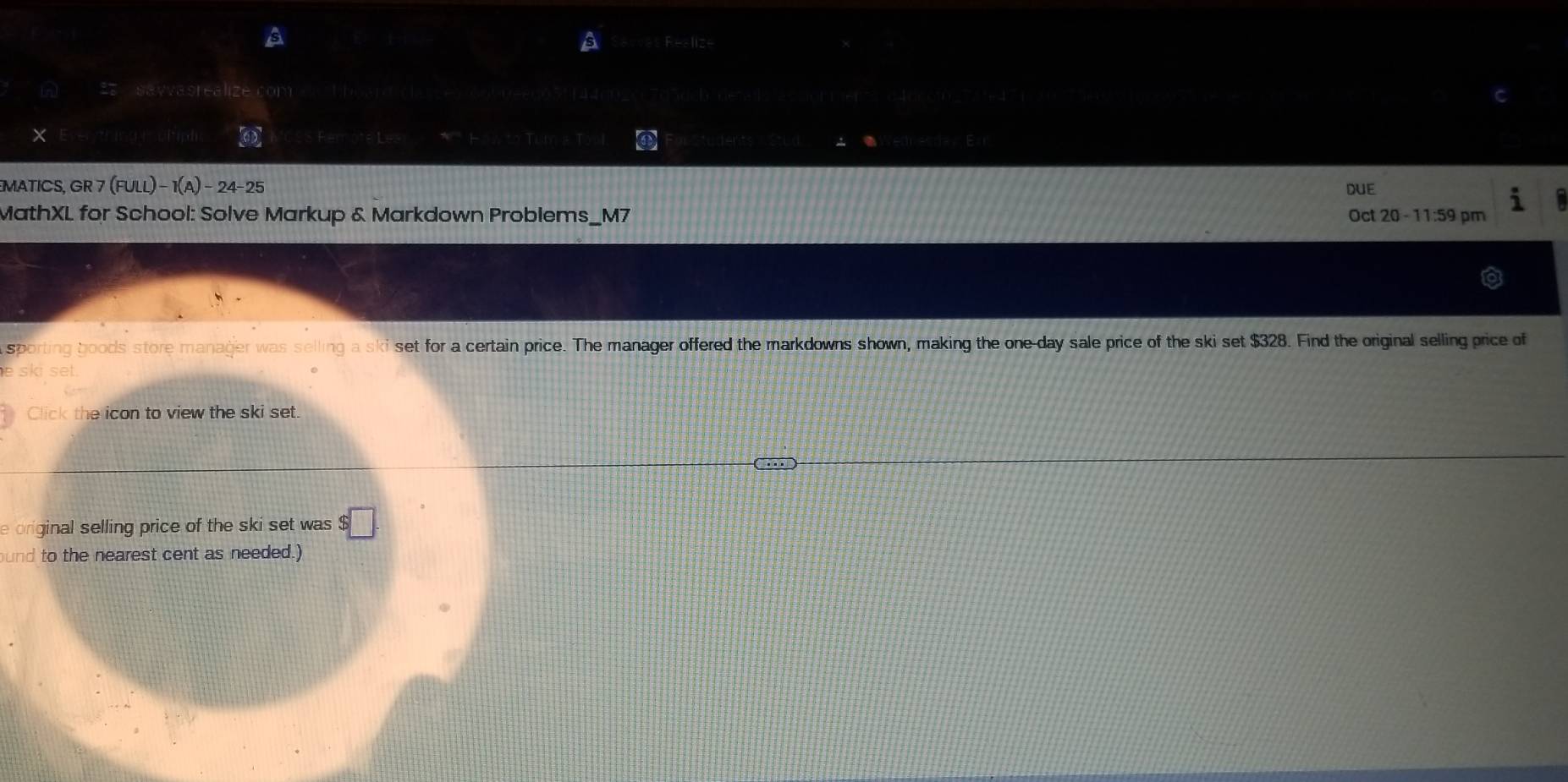 A t Reslize 
a 22 sayvasrealize com tboard c 7030cb denlsactormer72 c46c002e471 
× gīci ph Remote 1.2+ (4,4)
udentsstun 
E 
MATICS, GR 7(FULL)-1(A)-24-25 DUE 
MathXL for School: Solve Markup & Markdown Problems_M7 Oct 20 - 11:59 pm 
sporting boods store manager was selling a ski set for a certain price. The manager offered the markdowns shown, making the one-day sale price of the ski set $328. Find the original selling price of 
Click the icon to view the ski set. 
e original selling price of the ski set was $□. 
und to the nearest cent as needed.)