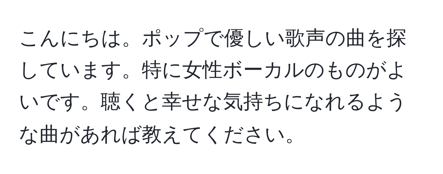 こんにちは。ポップで優しい歌声の曲を探しています。特に女性ボーカルのものがよいです。聴くと幸せな気持ちになれるような曲があれば教えてください。