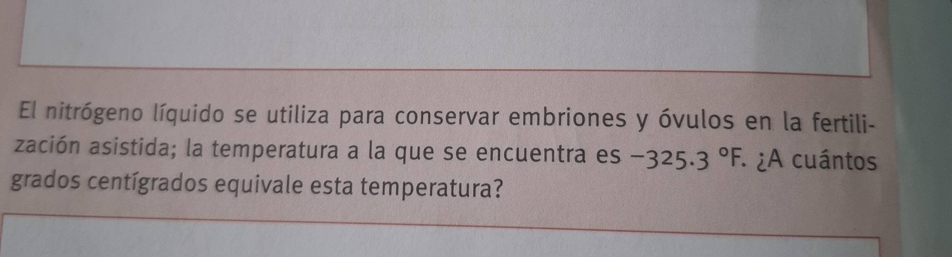 El nitrógeno líquido se utiliza para conservar embriones y óvulos en la fertili- 
zación asistida; la temperatura a la que se encuentra es -325.3°F : ¿A cuántos 
grados centígrados equivale esta temperatura?