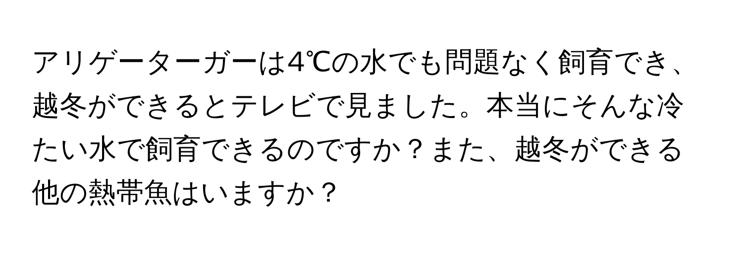 アリゲーターガーは4℃の水でも問題なく飼育でき、越冬ができるとテレビで見ました。本当にそんな冷たい水で飼育できるのですか？また、越冬ができる他の熱帯魚はいますか？