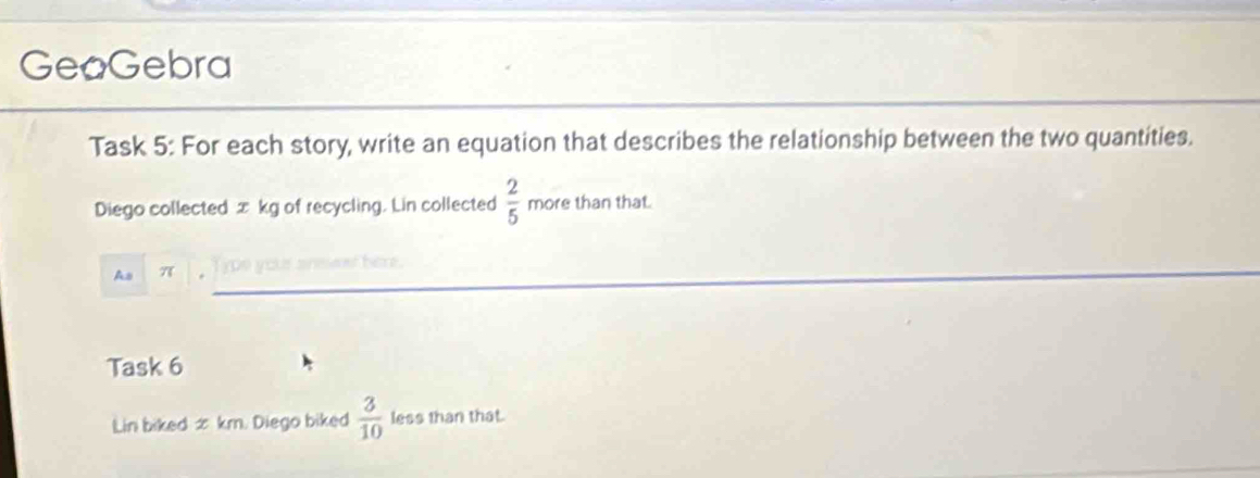 GeoGebra 
Task 5: For each story, write an equation that describes the relationship between the two quantities. 
Diego collected æ kg of recycling. Lin collected  2/5  more than that. 
As π
her 
Task 6 
Lin biked æ km. Diego biked  3/10  less than that.
