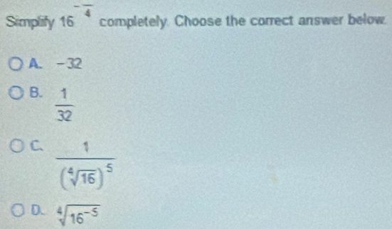 Simplify 16^(-frac )4 completely. Choose the correct answer below.
A. -32
B.  1/32 
C. frac 1(sqrt[4](16))^5
D. sqrt[4](16^(-5))