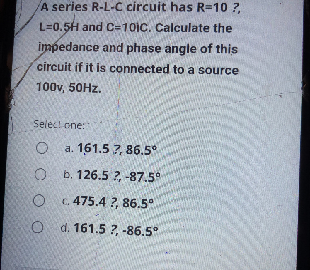 A series R-L-C circuit has R=10 ?,
L=0.5H and C=10iC. Calculate the
impedance and phase angle of this
circuit if it is connected to a source
100v, 50Hz.
Select one:
a. 1,61.5?, 86.5°
b. 126.5?  □ /□   -87.5°
C. 475.4?, 86.5°
d. 1 61.5?, -86.5°