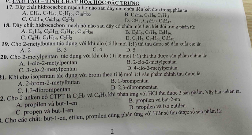 Câu Tào = tính chất hOa học đác trưng
17. Dãy chất hidrocacbon mạch hở nào sau đây chi chứa liên kết đơn trong phân tử:
A. CH_4,C_5H_12,C_5H_10,C_10H_22 B. C_3H_8,C_4H_8,C_8H_18.
C. C_4H_10,C_8H_14,C_2H_2 D. CH_4,C_17H_36,C_5H_12
18. Dãy chất hidrocacbon mạch hở nào sau đây có chứa một liên kết đôi trong phân tử:
A. C_2H_4,C_5H_12,C_5H_10,C_10H_20 B. C_3H_6,C_4H_8,C_8H_16.
C. C_6H_6,C_8H_14,C_2H_2 D. C_2H_2,C_17H_36,C_5H_10
19. Cho 2-metylbutan tác dụng với khí clo ( tỉ lệ mol 1:1) thì thu được số dẫn xuất clo là:
A. 2 B. 3 C. 4 D. 5
20. Cho 2-metylpentan tác dụng với khí clo ( tỉ lệ mol 1:1) thì thu được sản phẩm chính là:
A. 1-clo-2-metylpentan B. 2-clo-2-metylpentan
C. 3-clo-2-metylpentan D. 4-clo-2-metylpentan.
21. Khi cho isopentan tác dụng với brom theo tỉ lệ mol 1:1 sản phầm chính thu được là
A. 2-brom-2-metylbutan B. 1-brompentan
C. 1,3-đibrompentan D. 2,3-đibrompentan
2. Cho 2 anken có CTPT là C_3H_6 và C_4H_8 khi phản ứng với HCl thu được 3 sản phẩm. Vậy hai anken là:
A. propilen và but-1-en B. propilen và but-2-en
C. propen và but-1-en D. propilen và iso butilen.
B. Cho các chất: but-1-en, etilen, propilen cùng phản ứng với HBr sẻ thu được số sản phầm là:
2