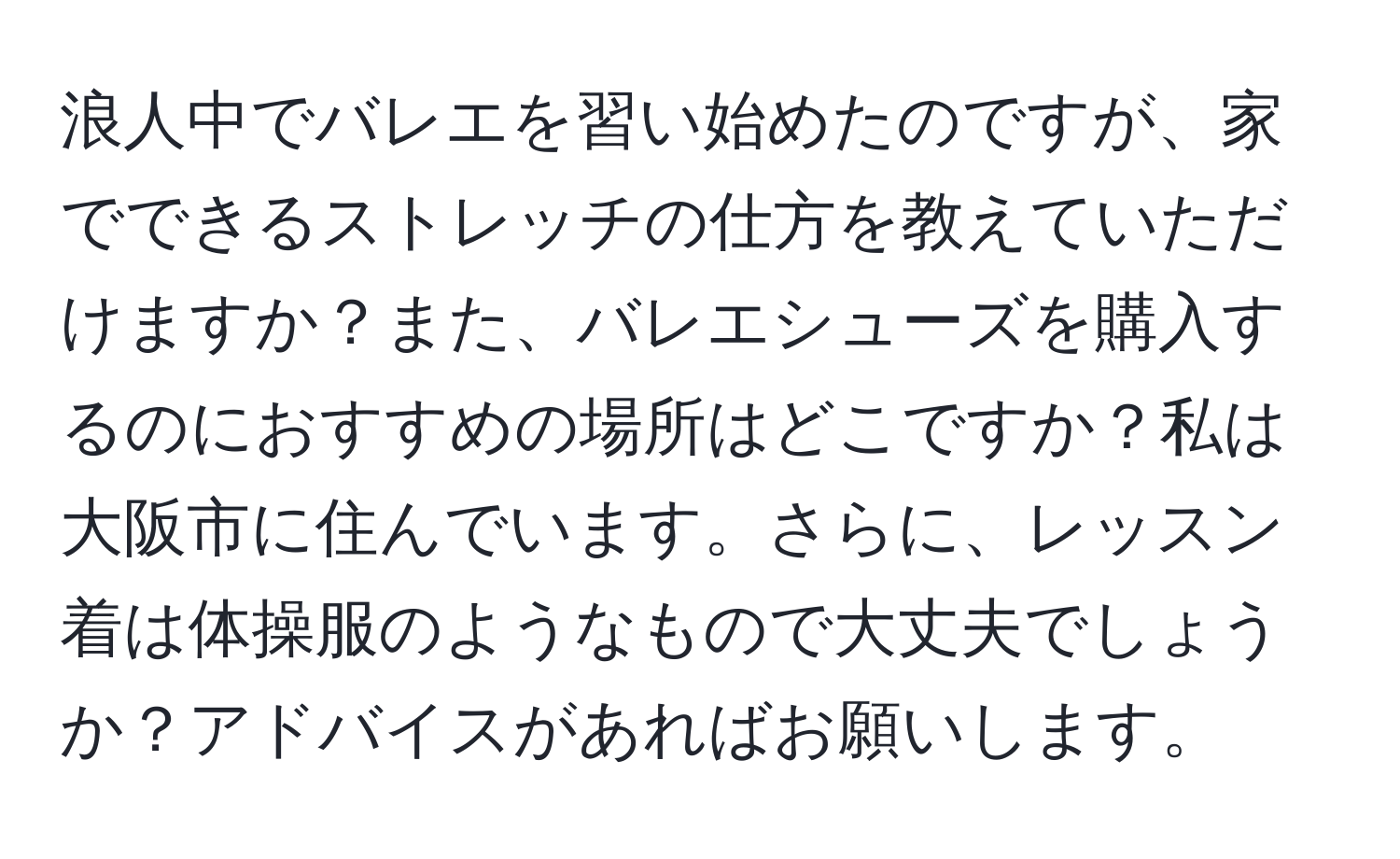 浪人中でバレエを習い始めたのですが、家でできるストレッチの仕方を教えていただけますか？また、バレエシューズを購入するのにおすすめの場所はどこですか？私は大阪市に住んでいます。さらに、レッスン着は体操服のようなもので大丈夫でしょうか？アドバイスがあればお願いします。