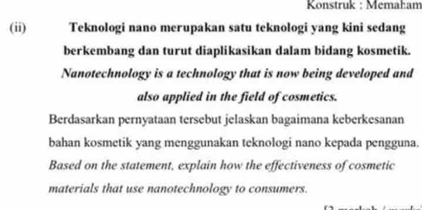 Konstruk : Memaham 
(ii) Teknologi nano merupakan satu teknologi yang kini sedang 
berkembang dan turut diaplikasikan dalam bidang kosmetik. 
Nanotechnology is a technology that is now being developed and 
also applied in the field of cosmetics. 
Berdasarkan pernyataan tersebut jelaskan bagaimana keberkesanan 
bahan kosmetik yang menggunakan teknologi nano kepada pengguna. 
Based on the statement, explain how the effectiveness of cosmetic 
materials that use nanotechnology to consumers.