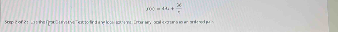 f(x)=49x+ 36/x 
Step 2 of 2 : Use the Pirst Derivative Test to find any local extrema. Enter any local extrema as an ordered pair.