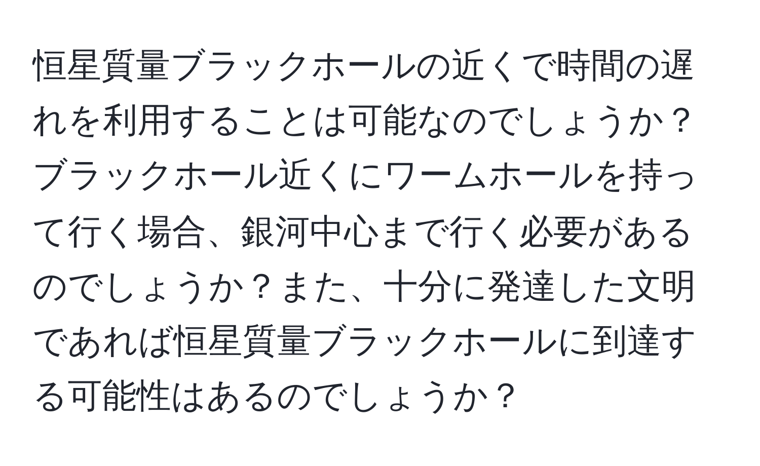 恒星質量ブラックホールの近くで時間の遅れを利用することは可能なのでしょうか？ブラックホール近くにワームホールを持って行く場合、銀河中心まで行く必要があるのでしょうか？また、十分に発達した文明であれば恒星質量ブラックホールに到達する可能性はあるのでしょうか？