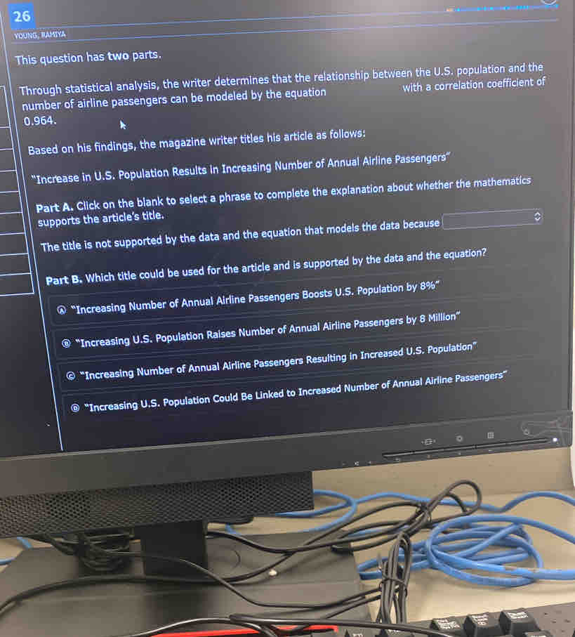 YOUNG, RAMIYA
This question has two parts.
Through statistical analysis, the writer determines that the relationship between the U.S. population and the
number of airline passengers can be modeled by the equation with a correlation coefficient of
0.964.
Based on his findings, the magazine writer titles his article as follows:
''Increase in U.S. Population Results in Increasing Number of Annual Airline Passengers''
Part A. Click on the blank to select a phrase to complete the explanation about whether the mathematics
supports the article's title.
The title is not supported by the data and the equation that models the data because □ 
Part B. Which title could be used for the article and is supported by the data and the equation?
@ “Increasing Number of Annual Airline Passengers Boosts U.S. Population by 8% ”
“Increasing U.S. Population Raises Number of Annual Airline Passengers by 8 Million ”
© “Increasing Number of Annual Airline Passengers Resulting in Increased U.S. Population”
'Increasing U.S. Population Could Be Linked to Increased Number of Annual Airline Passengers”