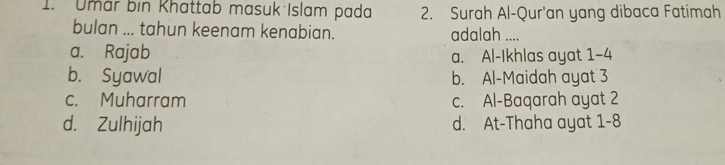 Umar bin Khattab masuk Islam pada 2. Surah Al-Qur'an yang dibaca Fatimah
bulan ... tahun keenam kenabian. adalah ....
a. Rajab
a. Al-Ikhlas ayat 1-4
b. Syawal b. Al-Maidah ayat 3
c. Muharram c. Al-Baqarah ayat 2
d. Zulhijah d. At-Thaha ayat 1-8